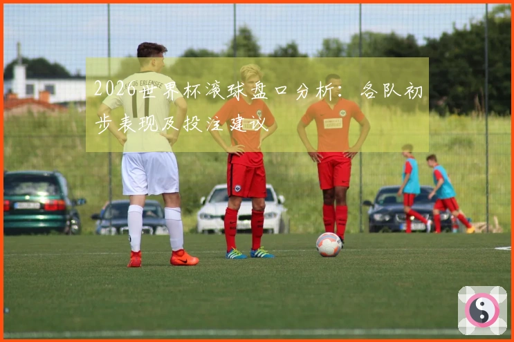 2026世界杯滚球盘口分析：各队初步表现及投注建议